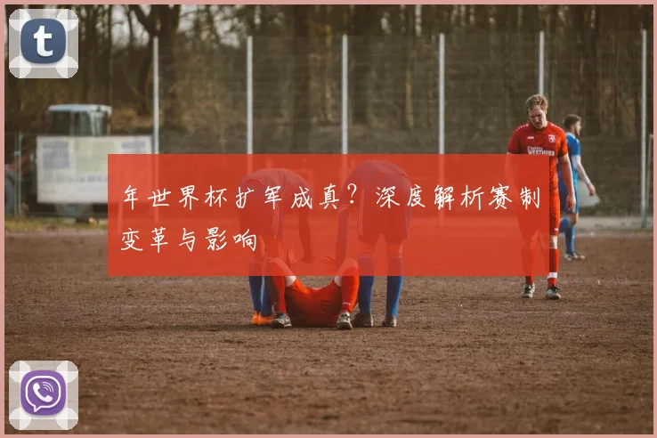 年世界杯扩军成真?深度解析赛制变革与影响