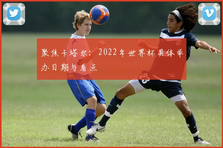 聚焦卡塔尔：2022年世界杯具体举办日期与看点