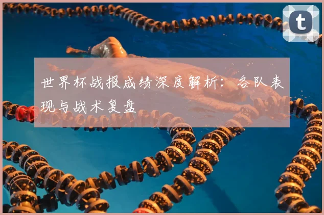 世界杯战报成绩深度解析:各队表现与战术复盘