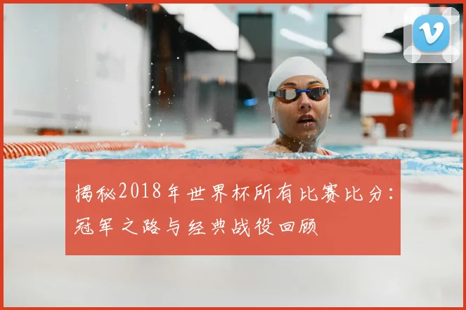 揭秘2018年世界杯所有比赛比分：冠军之路与经典战役回顾