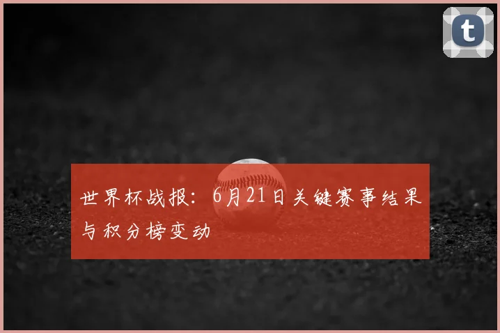 世界杯战报:6月21日关键赛事结果与积分榜变动