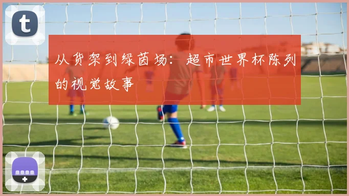 从货架到绿茵场:超市世界杯陈列的视觉故事