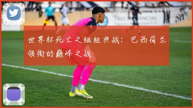 世界杯死亡之组经典战:巴西荷兰领衔的巅峰之战