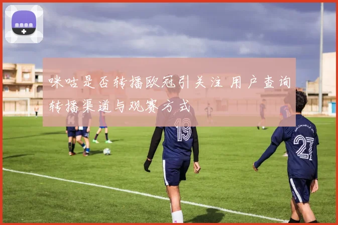 咪咕是否转播欧冠引关注 用户查询转播渠道与观赛方式
