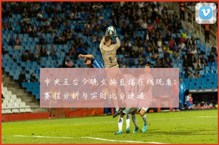 中央五台今晚女排直播在线观看:赛程分析与实时比分速递