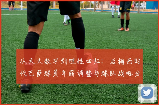 从天文数字到理性回归：后梅西时代巴萨球员年薪调整与球队战略分析