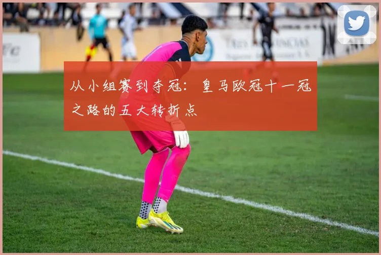 从小组赛到夺冠：皇马欧冠十一冠之路的五大转折点