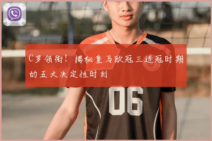 C罗领衔！揭秘皇马欧冠三连冠时期的五大决定性时刻
