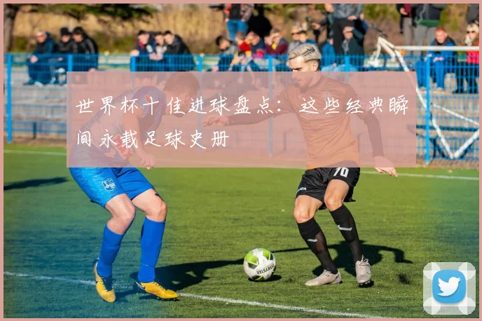 世界杯十佳进球盘点：这些经典瞬间永载足球史册