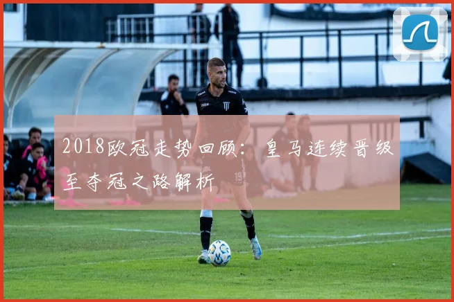 2018欧冠走势回顾：皇马连续晋级至夺冠之路解析