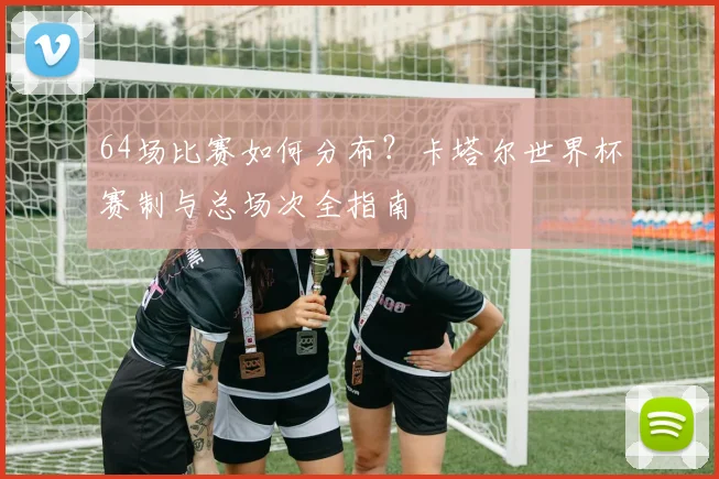 64场比赛如何分布？卡塔尔世界杯赛制与总场次全指南