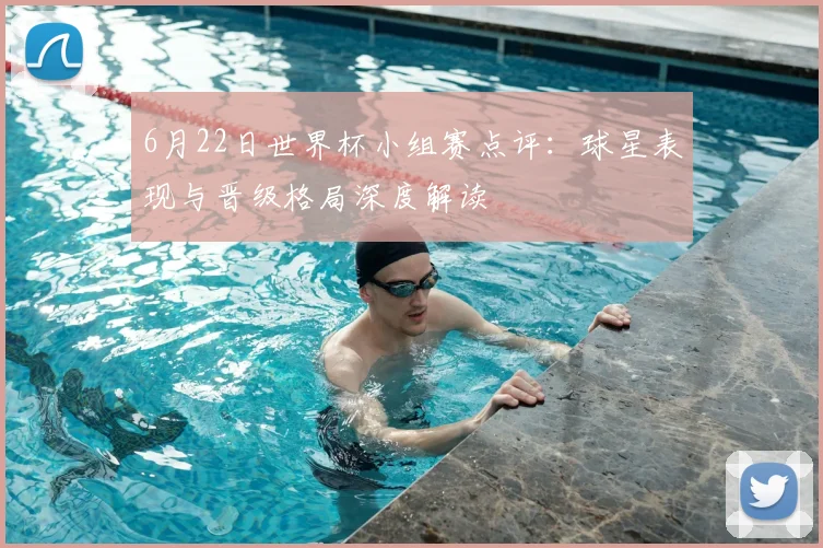 6月22日世界杯小组赛点评:球星表现与晋级格局深度解读